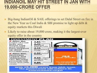 INDIANOIL MAY HIT STREET IN JAN WITH
19,000-CRORE OFFER
 Big-bang IndianOil & SAIL offerings to set Dalal Street on fire in
the New Year as Coal India & SBI promise to light up debt &
equity markets this Diwali
 Likely to raise about 19,000 crore, making it the largest-ever
equity offer in the country
 