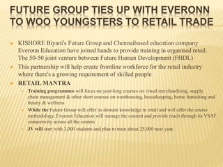 FUTURE GROUP TIES UP WITH EVERONN
TO WOO YOUNGSTERS TO RETAIL TRADE
 KISHORE Biyani's Future Group and Chennaibased education company
Everonn Education have joined hands to provide training in organised retail.
The 50-50 joint venture between Future Human Development (FHDL)
 This partnership will help create frontline workforce for the retail industry
where there's a growing requirement of skilled people
 RETAIL MANTRA
 Training programmes will focus on year-long courses on visual merchandising, supply
chain management & other short courses on warehousing, housekeeping, home furnishing and
beauty & wellness
 While the Future Group will offer its domain knowledge in retail and will offer the course
methodology, Everonn Education will manage the content and provide reach through its VSAT
connectivity across all the centres
 JV will start with 3,000 students and plan to train about 25,000 next year.
 