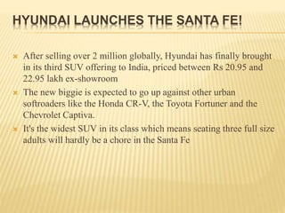HYUNDAI LAUNCHES THE SANTA FE!
 After selling over 2 million globally, Hyundai has finally brought
in its third SUV offering to India, priced between Rs 20.95 and
22.95 lakh ex-showroom
 The new biggie is expected to go up against other urban
softroaders like the Honda CR-V, the Toyota Fortuner and the
Chevrolet Captiva.
 It's the widest SUV in its class which means seating three full size
adults will hardly be a chore in the Santa Fe
 