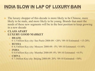 INDIA SLOW IN LAP OF LUXURY:BAIN
 The luxury shopper of this decade is more likely to be Chinese, more
likely to be male, and more likely to be young. Brands that meet the
needs of these new segments will be in the best position to keep growing
in a new decade
 CLASS APART
LUXURY GOOD MARKET
 BRAZIL
€ 1.5 billion Key city: Sao Paolo 2008-09: +20% ‘09-10 Estimated: +15-20%
 RUSSIA
€ 4.5 billion Key city: Moscow 2008-09: -5% ‘09-10 Estimated: +5-10%
 INDIA
€ 0.8 billion Key city: Mumbai 2008-09: 0% ‘09-10 Estimated: +4-5%
 CHINA
€ 7.1billion Key city: Beijing 2008-09: 20% ‘09-10 Estimated: +30%
 
