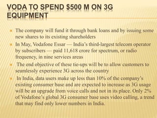 VODA TO SPEND $500 M ON 3G
EQUIPMENT
 The company will fund it through bank loans and by issuing some
new shares to its existing shareholders
 In May, Vodafone Essar — India’s third-largest telecom operator
by subscribers — paid 11,618 crore for spectrum, or radio
frequency, in nine services areas
 The end objective of these tie-ups will be to allow customers to
seamlessly experience 3G across the country
 In India, data users make up less than 10% of the company’s
existing consumer base and are expected to increase as 3G usage
will be an upgrade from voice calls and not in its place. Only 2%
of Vodafone’s global 3G consumer base uses video calling, a trend
that may find only lower numbers in India.
 