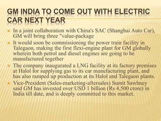 GM INDIA TO COME OUT WITH ELECTRIC
CAR NEXT YEAR
 In a joint collaboration with China's SAC (Shanghai Auto Car),
GM will bring three "value-package
 It would soon be commissioning the power train facility in
Talegaon, making the first flexi-engine plant for GM globally
wherein both petrol and diesel engines are going to be
manufactured together
 The company inaugurated a LNG facility at its factory premises
at Halol for supplying gas to its car manufacturing plant, and
has also ramped up production at its Halol and Talegaon plants.
 Vice-President (Sales-marketing-aftersales) Sumit Sawhney
said GM has invested over USD 1 billion (Rs 4,500 crore) in
India till date, and is deeply committed to this market.
 
