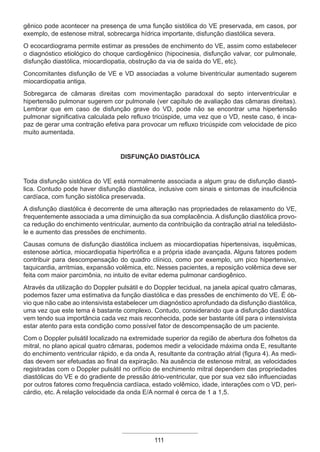gênico pode acontecer na presença de uma função sistólica do VE preservada, em casos, por
exemplo, de estenose mitral, sobrecarga hídrica importante, disfunção diastólica severa.
O ecocardiograma permite estimar as pressões de enchimento do VE, assim como estabelecer
o diagnóstico etiológico do choque cardiogênico (hipocinesia, disfunção valvar, cor pulmonale,
disfunção diastólica, miocardiopatia, obstrução da via de saída do VE, etc).
Concomitantes disfunção de VE e VD associadas a volume biventricular aumentado sugerem
miocardiopatia antiga.
Sobregarca de câmaras direitas com movimentação paradoxal do septo interventricular e
hipertensão pulmonar sugerem cor pulmonale (ver capítulo de avaliação das câmaras direitas).
Lembrar que em caso de disfunção grave do VD, pode não se encontrar uma hipertensão
pulmonar significativa calculada pelo refluxo tricúspide, uma vez que o VD, neste caso, é inca-
paz de gerar uma contração efetiva para provocar um refluxo tricúspide com velocidade de pico
muito aumentada.
Disfunção diastólica
Toda disfunção sistólica do VE está normalmente associada a algum grau de disfunção diastó-
lica. Contudo pode haver disfunção diastólica, inclusive com sinais e sintomas de insuficiência
cardíaca, com função sistólica preservada.
A disfunção diastólica é decorrente de uma alteração nas propriedades de relaxamento do VE,
frequentemente associada a uma diminuição da sua complacência. A disfunção diastólica provo-
ca redução do enchimento ventricular, aumento da contribuição da contração atrial na telediásto-
le e aumento das pressões de enchimento.
Causas comuns de disfunção diastólica incluem as miocardiopatias hipertensivas, isquêmicas,
estenose aórtica, miocardiopatia hipertrófica e a própria idade avançada. Alguns fatores podem
contribuir para descompensação do quadro clínico, como por exemplo, um pico hipertensivo,
taquicardia, arritmias, expansão volêmica, etc. Nesses pacientes, a reposição volêmica deve ser
feita com maior parcimônia, no intuito de evitar edema pulmonar cardiogênico.
Através da utilização do Doppler pulsátil e do Doppler tecidual, na janela apical quatro câmaras,
podemos fazer uma estimativa da função diastólica e das pressões de enchimento do VE. É ób-
vio que não cabe ao intensivista estabelecer um diagnóstico aprofundado da disfunção diastólica,
uma vez que este tema é bastante complexo. Contudo, considerando que a disfunção diastólica
vem tendo sua importância cada vez mais reconhecida, pode ser bastante útil para o intensivista
estar atento para esta condição como possível fator de descompensação de um paciente.
Com o Doppler pulsátil localizado na extremidade superior da região de abertura dos folhetos da
mitral, no plano apical quatro câmaras, podemos medir a velocidade máxima onda E, resultante
do enchimento ventricular rápido, e da onda A, resultante da contração atrial (figura 4). As medi-
das devem ser efetuadas ao final da expiração. Na ausência de estenose mitral, as velocidades
registradas com o Doppler pulsátil no orifício de enchimento mitral dependem das propriedades
diastólicas do VE e do gradiente de pressão átrio-ventricular, que por sua vez são influenciadas
por outros fatores como frequência cardíaca, estado volêmico, idade, interações com o VD, peri-
cárdio, etc. A relação velocidade da onda E/A normal é cerca de 1 a 1,5.
111
Apostila Ecotin_2012.indb 111 29/02/2012 09:03:05
 
