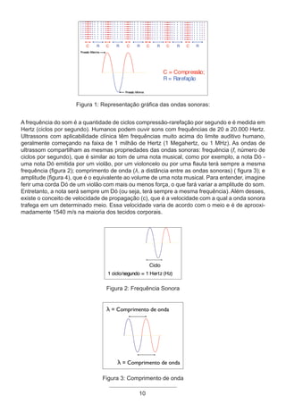 10
Figura 1: Representação gráfica das ondas sonoras:
A frequência do som é a quantidade de ciclos compressão-rarefação por segundo e é medida em
Hertz (ciclos por segundo). Humanos podem ouvir sons com frequências de 20 a 20.000 Hertz.
Ultrassons com aplicabilidade clínica têm frequências muito acima do limite auditivo humano,
geralmente começando na faixa de 1 milhão de Hertz (1 Megahertz, ou 1 MHz). As ondas de
ultrassom compartilham as mesmas propriedades das ondas sonoras: frequência (f, número de
ciclos por segundo), que é similar ao tom de uma nota musical, como por exemplo, a nota Dó -
uma nota Dó emitida por um violão, por um violoncelo ou por uma flauta terá sempre a mesma
frequência (figura 2); comprimento de onda (λ, a distância entre as ondas sonoras) ( figura 3); e
amplitude (figura 4), que é o equivalente ao volume de uma nota musical. Para entender, imagine
ferir uma corda Dó de um violão com mais ou menos força, o que fará variar a amplitude do som.
Entretanto, a nota será sempre um Dó (ou seja, terá sempre a mesma frequência). Além desses,
existe o conceito de velocidade de propagação (c), que é a velocidade com a qual a onda sonora
trafega em um determinado meio. Essa velocidade varia de acordo com o meio e é de aprooxi-
madamente 1540 m/s na maioria dos tecidos corporais.
Figura 2: Frequência Sonora
Figura 3: Comprimento de onda
Apostila Ecotin_2012.indb 10 29/02/2012 09:02:53
 