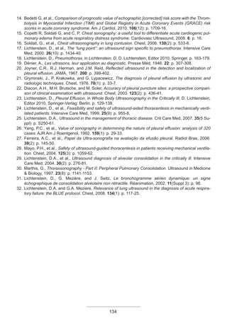 134
14. Bedetti G, et al., Comparison of prognostic value of echographic [corrected] risk score with the Throm-
bolysis in Myocardial Infarction (TIMI) and Global Registry in Acute Coronary Events (GRACE) risk
scores in acute coronary syndrome. Am J Cardiol, 2010. 106(12): p. 1709-16.
15. Copetti R, Soldati G, and C. P, Chest sonography: a useful tool to differentiate acute cardiogenic pul-
monary edema from acute respiratory distress syndrome. Cardiovasc Ultrasound, 2008. 6: p. 16.
16. Soldati, G., et al., Chest ultrasonography in lung contusion. Chest, 2006. 130(2): p. 533-8.
17. Lichtenstein, D., et al., The “lung point”: an ultrasound sign specific to pneumothorax. Intensive Care
Med, 2000. 26(10): p. 1434-40.
18. Lichtenstein, D., Pneumothorax, in Lichtenstein, D, D. Lichtenstein, Editor 2010, Springer. p. 163-179.
19. Dénier, A., Les ultrasons, leur application au diagnostic. Presse Méd, 1946. 22: p. 307-308.
20. Joyner, C.R., R.J. Herman, and J.M. Reid, Reflected ultrasound in the detection and localization of
pleural effusion. JAMA, 1967. 200: p. 399-402.
21. Gryminski, J., P. Krakowka, and G. Lypacewicz, The diagnosis of pleural effusion by ultrasonic and
radiologic techniques. Chest, 1976. 70(1): p. 33-7.
22. Diacon, A.H., M.H. Brutsche, and M. Soler, Accuracy of pleural puncture sites: a prospective compari-
son of clinical examination with ultrasound. Chest, 2003. 123(2): p. 436-41.
23. Lichtenstein, D., Pleural Effusion, in Whole Body Ultrasonography in the Critically Ill, D. Lichtenstein,
Editor 2010, Springer-Verlag: Berlin. p. 129-138.
24. Lichtenstein, D., et al., Feasibility and safety of ultrasound-aided thoracentesis in mechanically venti-
lated patients. Intensive Care Med, 1999. 25(9): p. 955-8.
25. Lichtenstein, D.A., Ultrasound in the management of thoracic disease. Crit Care Med, 2007. 35(5 Su-
ppl): p. S250-61.
26. Yang, P.C., et al., Value of sonography in determining the nature of pleural effusion: analysis of 320
cases. AJR Am J Roentgenol, 1992. 159(1): p. 29-33.
27. Ferreira, A.C., et al., Papel da Ultra-sonografia na avaliação da efusão pleural. Radiol Bras, 2006.
39(2): p. 145-50.
28. Mayo, P.H., et al., Safety of ultrasound-guided thoracentesis in patients receiving mechanical ventila-
tion. Chest, 2004. 125(3): p. 1059-62.
29. Lichtenstein, D.A., et al., Ultrasound diagnosis of alveolar consolidation in the critically ill. Intensive
Care Med, 2004. 30(2): p. 276-81.
30. Marthis, G., Thoraxsonography - Part II: Peripheral Pulmonary Consolidation. Ultrasound in Medicine
& Biology, 1997. 23(8): p. 1141-1153.
31. Lichtenstein, D., G. Mezière, and J. Seitz, Le bronchogramme aérien dynamique: un signe
échographique de consolidation alvéolaire non rétractile. Réanimation, 2002. 11(Suppl 3): p. 98.
32. Lichtenstein, D.A. and G.A. Meziere, Relevance of lung ultrasound in the diagnosis of acute respira-
tory failure: the BLUE protocol. Chest, 2008. 134(1): p. 117-25.
Apostila Ecotin_2012.indb 134 29/02/2012 09:03:09
 