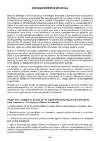 DIFERENCIAÇÃO DAS ESTRUTURAS
Uma vez definidos o sítio de punção e a orientação adequada, o operador deve ser capaz de
identificar as estruturas visualizadas. No caso da punção da veia jugular interna, é necessário
diferenciar entre a veia jugular e a artéria carótida. Isso pode ser feito de diversas maneiras e a
mais simples é a caracterização anatômica de cada uma delas: a artéria, na visualização trans-
versal, é uma estrutura localizada medialmente (se a orientação adequada tiver sido utilizada),
mais arredondada, com paredes mais espessas e que não é facilmente compressível; a veia,
localizada mais lateralmente, tem as paredes mais finas, a forma mais elipsóide e é facilmente
compressível. Para avaliar a compressibilidade dos vasos, o próprio transdutor pode ser utili-
zado e a pressão aplicada para colabar a veia será bem menor do que aquela necessária para
comprimir a artéria. Eventualmente, pode-se apreciar a variação do diâmetro da veia relacionada
aos movimentos respiratórios (principalmente no paciente sob ventilação pulmonar artificial ou
sob manobra de Valsalva). Uma outra maneira é inicialmente visualizar as estruturas no modo
bidimensional transversal e em seguida aplicar o modo Doppler color observando-se o padrão de
fluxo dos vasos, ao inclinar alternadamente o transdutor nos sentidos caudal e cranial.
Quando o transdutor é inclinado caudalmente, o sangue proveniente da artéria carótida, que se
aproxima do transdutor, será apresentado com a cor vermelha e o da veia, com a cor azul. Além
disso, o fluxo arterial será pulsátil e o da veia, contínuo. Ao se inclinar cranialmente o transdutor,
observa-se a inversão do padrão de cores, mas as características pulsátil, do sangue arterial, e
contínua, da veia, são preservadas. Eventualmente, quando o fluxo da veia for suficientemente
lento, poderá ser apreciado mesmo sem a utilização do Doppler colorido.
Em algumas ocasiões, a veia não poderá ser visualizada em decorrência de hipovolemia e se en-
contrará total ou intermitentemente colabada. Nesses casos, deverão ser realizadas manobras
para aumentar o diâmetro da veia, como solicitar, se possível, que o paciente realize manobra de
Valsalva ou colocar o paciente em posição de Trendelemburg. Em outras circunstâncias, o vaso
poderá estar ocluído por trombo e, nesse caso, não deverá ser puncionado. Nessa circunstância,
aconselha-se solicitar um exame formal para o exame do(s) vaso(s) com um ultrassonografista
experientado.
O ideal é que a punção guiada por ultrassonografia seja realizada por um único operador, mas
no início do aprendizado, em decorrência da falta de familiaridade e de destreza com a técnica,
aconselha-se fazer o procedimento com dois operadores: um deles será responsável pela pun-
ção e o outro, pelo preparo e pela manipulação do transdutor.
Passos para realização de punção da veia jugular interna guiada por ultrassonografia
(dois operadores) com a técnica dinâmica transversal:
1. Após os ajustes de ganho e profundidade, os vasos do pescoço (veia jugular e carótida) deve-
rão ser visualizadas e identificadas;
2. Realizar assepsia rigorosa da pele com clorexedina (segundo o protocolo adotado na unidade
para punção venosa convencional);
3. Utilização de campos amplos e proteção estéreis (gorro, máscara, capote e luvas estéreis)
para os dois operadores;
4. Após a colocação dos campos estéreis, o transdutor e o cabo deverão ser recobertos com
invólucro plástico estéril (poderão ser usados os invólucros utilizados para realização de proce-
dimentos cirúrgicos laparoscópicos abdominais, que são facilmente disponíveis na maioria dos
centros cirúrgicos):
146
Apostila Ecotin_2012.indb 146 29/02/2012 09:03:11
 
