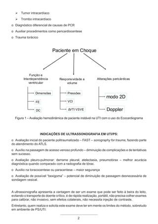 Ø Tumor intracardíaco
Ø Trombo intracardíaco
o Diagnóstico diferencial de causas de PCR
o Auxiliar procedimentos como pericardiocentese
o Trauma torácico
2
Paciente em Choque
Função e
Interdependência
ventricular
Responsividade a
volume
Alterações pericárdicas
FE
DC
VCI
Δ
VTI VSVE
modo 2D
Doppler
Dimensões Pressões
Figura 1 – Avaliação hemodinâmica de paciente instável na UTI com o uso do Ecocardiograma
Indicações de ultrassonografia em UTI/PS:
o Avaliação inicial do paciente politraumatizado – FAST – sonography for trauma, fazendo parte
do atendimento do ATLS.
o Auxílio na passagem de acesso venoso profundo – diminuição de complicações e de tentativas
sem sucesso.
o Avaliação pleuro-pulmonar: derrame pleural, atelectasia, pneumotórax – melhor acurácia
diagnóstica quando comparado com a radiografia de tórax.
o Auxilio na toracocentese ou paracentese – maior segurança
o Avaliação de possível “bexigoma” – potencial de diminuição de passagem desnecessária de
sondagem vesical.
A ultrassonografia apresenta a vantagem de ser um exame que pode ser feito à beira do leito,
evitando o transporte do doente crítico, é de rápida realização, portátil, não precisa colher exames
para calibrar, não invasivo, sem efeitos colaterais, não necessita injeção de contraste.
Entretanto, quem realiza e solicita este exame deve ter em mente os limites do método, sobretudo
em ambiente de PS/UTI:
2
Apostila Ecotin_2012.indb 2 29/02/2012 09:02:52
 