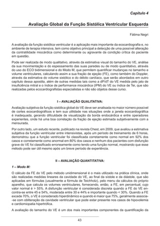 43
Capítulo 4
Avaliação Global da Função Sistólica Ventricular Esquerda
Fátima Negri
A avaliação da função sistólica ventricular é a aplicação mais importante da ecocardiografia e, no
ambiente de terapia intensiva, tem como objetivo principal a detecção de uma possível alteração
da contratilidade miocárdica como determinante ou agravante da condição crítica do paciente
em questão.
Pode ser realizada de modo qualitativo, através da estimativa visual do tamanho do VE, análise
da sua movimentação e do espessamento das suas paredes ou de modo quantitativo, através
do uso do ECO bidimensional e do Modo M, que permitem quantificar mudanças no tamanho e
volume ventriculares, calculando assim a sua fração de ejeção (FE), como também do Doppler,
através da estimativa do volume sistólico e do débito cardíaco, que serão abordados em outro
capítulo dessa apostila, além de outras medidas tais como a dP/dT do VE medida pelo jato de
insuficiência mitral e o índice de performance miocárdica (IPM) do VE ou índice de Tei, que são
realizadas pelos ecocardiografistas especialistas e não são objetos desse curso.
I – Avaliação Qualitativa:
Avaliação subjetiva da função sistólica global do VE deve ser analisada no maior número possível
de cortes ecocardiográficos e tem sua utilidade nas situações onde a janela ecocardiográfica
é inadequada, gerando dificuldade de visualização da borda endocárdica e entre operadores
experientes, onde há uma boa correlação da fração de ejeção estimada subjetivamente com a
mensurada.
Por outro lado, um estudo recente, publicado na revista Chest, em 2009, que avaliou a estimativa
subjetiva da função ventricular entre intensivistas, após um período de treinamento de 6 horas,
demonstrou que a função ventricular foi classificada corretamente como normal em 92% dos
casos e corretamente como anormal em 80% dos casos e nenhum dos pacientes com disfunção
grave do VE foi classificado erroneamente como tendo uma função normal, mostrando que esse
método pode ser útil mesmo após um breve período de experiência.
II – Avaliação Quantitativa:
1 – Modo M:
O cálculo da FE do VE pelo método unidimensional é o mais utilizado na prática clínica, onde
são realizadas medidas lineares da cavidade do VE, ao final da sístole e da diástole, que são
aplicadas em fórmulas (usualmente a fórmula de Teichholz), pelo menu da cálculos do próprio
aparelho, que calcula os volumes ventriculares, fornecendo, então, a FE, em percentual, cujo
valor normal é > 55%. A disfunção ventricular é considerada discreta quando a FE do VE en-
contra-se entre 45 e 54%, moderada entre 30 e 44% e importante quando < 30%. Quando a FE
excede 70%, o VE é considerado hiperdinâmico e quando é maior que 75%, geralmente associa-
-se com obliteração da cavidade ventricular que pode estar presente nos casos de hipovolemia
e cardiomiopatia hipertrófica.
A avaliação do tamanho do VE é um dos mais importantes componentes da quantificação da
Apostila Ecotin_2012.indb 43 29/02/2012 09:02:59
 