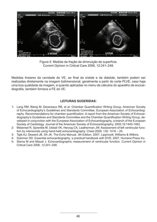 46
Figura 5: Medida da fração de diminuição de superfície.
Current Opinion in Critical Care 2006, 12:241–248.
Medidas lineares da cavidade do VE, ao final da sístole e da diástole, também podem ser
realizadas diretamente na imagem bidimensional, geralmente a partir do corte PLVE, caso haja
uma boa qualidade da imagem, e quando aplicadas no menu de cálculos do aparelho de ecocar-
diografia, também fornece a FE do VE.
LEITURAS SUGERIDAS:
1- Lang RM, Bierig M, Devereaux RB, et al. Chamber Quantification Writing Group, American Society
of Echocardiography’s Guidelines and Standards Committee, European Association of Echocardiog-
raphy. Recommendations for chamber quantification: A report from the American Society of Echocar-
diography’s Guidelines and Standards Committee and the Chamber Quantification Writing Group, de-
veloped in conjunction with the European Association of Echocardiography, a branch of the European
Society of Cardiology. Journal of the American Society of Echocardiography, 2005;18:1440-1463.
2- Melamed R, Sprenkle M, Ulstad VK, Herzog CA, Leatherman JW. Assessment of left ventricular func-
tion by intensivists using hand-held echocardiography. Chest 2009; 135: 1416 – 20.
3- Tajik AJ, Deward JB, Oh JK. The Echo Manual. 3th Edition, 2007, Lippincott, Williams & Wilkins.
4- Solomon SD. Essential echocardiography: a practical handbook with DVD, 2007, Humana Press Inc.
5- Slama M and Maizel J. Echocardiographic measurement of ventricular function. Current Opinion in
Critical Care 2006, 12:241–248.
Apostila Ecotin_2012.indb 46 29/02/2012 09:02:59
 