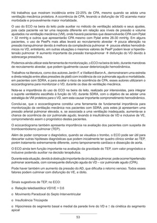 53
Há trabalhos que mostram incidência entre 22-25% de CPA, mesmo quando se adota uma
ventilação mecânica protetora. A ocorrência de CPA, levando a disfunção de VD acarreta maior
morbidade e provavelmente maior mortalidade.
O uso do ECO na beira do leito pode auxiliar no método de ventilação adotado e seus ajustes,
pois cada paciente vai ter uma resposta diferente em relação aos níveis de pressão e volume
ajustados na ventilação mecânica (VM), onde haverá pacientes que desenvolverão CPA com Pplat
> 32 mmHg e outros que apresentarão CPA mesmo com Pplat entre 26-30 mmHg. Em alguns
pacientes, o uso de PeePs mais altas levará ao recrutamento alveolar à pouca alteração na
pressão transpulmonar devido à melhora da complacência pulmonar à poucos efeitos hemodinâ-
micos no VD, entretanto, em outras situações o mesmos valores de PeeP podem levar a hiperdis-
tensão pulmonar à aumento importante da pressão transpulmonar à disfunção do VD devido à
sobrecarga pressórica.
Podemos ainda utilizar esta ferramenta de monitorização, o ECO na beira do leito, durante manobras
de recrutamento alveolar, que podem igualmente causar deteriorização hemodinâmica.
Trabalhos na literatura, como dos autores Jardin F. e Vieillard-Baron A., demonstraram uma estreita
e direta relação entre altas pressões de platô com incidência de cor pulmonale agudo e mortalidade,
em pacientes com SDRA, e para avaliar o risco de ocorrência de CPA, esses autores utilizaram o
ecocardiograma para monitorizar o VD, durante os dias de ventilação mecânica.
Nota-se a importância do uso do ECO na beira do leito, realizado por intensivistas, para integrar
o suporte ventilatório escolhido à função do VD, durante SDRA, com o objetivo de se adotar uma
estratégia de VM protetora para o VD, sem esta causar importante comprometimento hemodinâmico.
Conclui-se, que o ecocardiograma constitui uma ferramenta de fundamental importância para
monitorização da ventilação mecânica nos pacientes com SDRA, pois estes já apresentam uma
pressão arterial pulmonar elevada, e, se associada a uma ventilação inadequada, aumenta-se a
chance de ocorrência de cor pulmonale agudo, levando à insuficiência de VD e inclusive de VE,
comprometendo assim o prognóstico destes pacientes.
O ecocardiograma também apresenta importância na avaliação dos pacientes com suspeita de
tromboembolismo pulmonar (TEP).
Além de poder comprovar o diagnóstico, quando se visualiza o trombo, o ECO pode ser útil para
descartar outras hipóteses diagnósticas que podem inicialmente ter quadro clínico similar ao TEP,
porém tratamento extremamente diferente, como tamponamento cardíaco e dissecção de aorta.
O ECO ainda tem função importante na avaliação da gravidade do TEP, com valor prognóstico e
inclusive podendo auxiliar na decisão terapêutica.
Duranteestasituação,devidoàobstruçãoimportantedacirculaçãopulmonar,podeocorrerhipertensão
pulmonar acentuada, com consequente disfunção aguda do VD – cor pulmonale agudo (CPA).
Pode haver também um aumento da pressão do AD, que dificulta o retorno venoso. Todos esses
fatores podem culminar com disfunção do VE, e óbito.
Sinais sugestivos de TEP, no ECO:
o Relação telediastólica VD/VE > 0,6
o Movimento Paradoxal do Septo Interventricular
o Insuficiência Tricúspide
o Hipocinesia do segmento basal e medial da parede livre do VD e ↑ da cinética do segmento
apical
Apostila Ecotin_2012.indb 53 29/02/2012 09:03:00
 