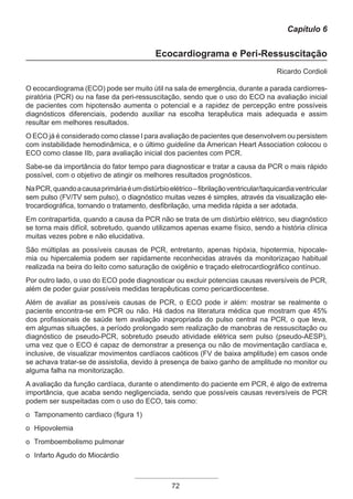 72
Capítulo 6
Ecocardiograma e Peri-Ressuscitação
Ricardo Cordioli
O ecocardiograma (ECO) pode ser muito útil na sala de emergência, durante a parada cardiorres­
piratória (PCR) ou na fase da peri-ressuscitação, sendo que o uso do ECO na avaliação inicial
de pacientes com hipotensão aumenta o potencial e a rapidez de percepção entre possíveis
diagnósticos diferenciais, podendo auxiliar na escolha terapêutica mais adequada e assim
resultar em melhores resultados.
O ECO já é considerado como classe I para avaliação de pacientes que desenvolvem ou persistem
com instabilidade hemodinâmica, e o último guideline da American Heart Association colocou o
ECO como classe IIb, para avaliação inicial dos pacientes com PCR.
Sabe-se da importância do fator tempo para diagnosticar e tratar a causa da PCR o mais rápido
possível, com o objetivo de atingir os melhores resultados prognósticos.
NaPCR,quandoacausaprimáriaéumdistúrbioelétrico–fibrilaçãoventricular/taquicardiaventricular
sem pulso (FV/TV sem pulso), o diagnóstico muitas vezes é simples, através da visualização ele-
trocardiográfica, tornando o tratamento, desfibrilação, uma medida rápida a ser adotada.
Em contrapartida, quando a causa da PCR não se trata de um distúrbio elétrico, seu diagnóstico
se torna mais difícil, sobretudo, quando utilizamos apenas exame físico, sendo a história clínica
muitas vezes pobre e não elucidativa.
São múltiplas as possíveis causas de PCR, entretanto, apenas hipóxia, hipotermia, hipocale-
mia ou hipercalemia podem ser rapidamente reconhecidas através da monitorizaçao habitual
realizada na beira do leito como saturação de oxigênio e traçado eletrocardiográfico contínuo.
Por outro lado, o uso do ECO pode diagnosticar ou excluir potencias causas reversíveis de PCR,
além de poder guiar possíveis medidas terapêuticas como pericardiocentese.
Além de avaliar as possíveis causas de PCR, o ECO pode ir além: mostrar se realmente o
paciente encontra-se em PCR ou não. Há dados na literatura médica que mostram que 45%
dos profissionais de saúde tem avaliação inapropriada do pulso central na PCR, o que leva,
em algumas situações, a período prolongado sem realização de manobras de ressuscitação ou
diagnóstico de pseudo-PCR, sobretudo pseudo atividade elétrica sem pulso (pseudo-AESP),
uma vez que o ECO é capaz de demonstrar a presença ou não de movimentação cardíaca e,
inclusive, de visualizar movimentos cardíacos caóticos (FV de baixa amplitude) em casos onde
se achava tratar-se de assistolia, devido à presença de baixo ganho de amplitude no monitor ou
alguma falha na monitorização.
A avaliação da função cardíaca, durante o atendimento do paciente em PCR, é algo de extrema
importância, que acaba sendo negligenciada, sendo que possíveis causas reversíveis de PCR
podem ser suspeitadas com o uso do ECO, tais como:
o Tamponamento cardiaco (figura 1)
o Hipovolemia
o Tromboembolismo pulmonar
o Infarto Agudo do Miocárdio
Apostila Ecotin_2012.indb 72 29/02/2012 09:03:02
 