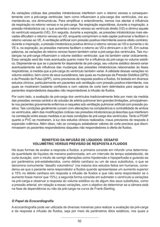 92
As variações cíclicas das pressões intratorácicas interferem com o retorno venoso e consequen-
temente com a pré-carga ventricular, bem como influenciam a pós-carga dos ventrículos, ora au-
mentando-as, ora diminuindo-as. Para simplificar o entendimento, iremos nos atentar à influência
da respiração no retorno venoso e na pré-carga. Na respiração espontânea, durante a inspiração, a
pressão intratorácica cai, o que aumenta o retorno venoso ao ventrículo direito (VD) e diminui aquele
do ventrículo esquerdo (VE). Em seguida, durante a expiração, as pressões intratorácicas mais ele-
vadas dificultam o retorno venoso ao VD, enquanto comprimem a rede capilar pulmonar e facilitam o
retorno venoso ao VE. A ventilação artificial com pressão positiva intermitente exerce efeito contrário:
durante a inspiração, a pressão intratorácica positiva diminui o retorno venoso ao VD e aumenta o do
VE e, na expiração, as pressões menores facilitam o retorno ao VD e diminuem o do VE. Em outras
palavras, as variações do retorno venoso fazem também variar a pré-carga dos ventrículos. Tais mu-
danças na pré-carga influenciam o volume sistólico ventricular, que irá também variar ciclicamente.
Essa variação será tão mais acentuada quanto maior for a influência da pré-carga no volume sistóli-
co. Depreende-se que se o paciente for dependente de pré-carga, seu volume sistólico deverá variar
acentuadamente sob influência das mudanças das pressões intratorácicas relacionadas às fases
respiratórias, à medida que a pré-carga do ventrículo também variar. A utilidade dessas variações no
volume sistólico, bem como de seus sucedâneos, tais quais as mudanças da Pressão Sistólica (ΔPS)
e da Pressão de Pulso (ΔPP), como previsoras de resposta positiva a fluidos, foi testada em diversos
estudos clínicos, particularmente em pacientes sob ventilação com pressão positiva intermitente, nos
quais se mostraram bastante confiáveis e com valores de corte bem delimitados para separar os
pacientes respondedores daqueles não respondedores à infusão de fluidos.
Por outro lado, a avaliação da pré-carga dos ventrículos tradicionalmente feita por meio da medida
das pressões venosa central e de oclusão de artéria pulmonar tem grandes limitações, principalmen-
te nos pacientes gravemente enfermos e naqueles sob ventilação pulmonar artificial com pressão po-
sitiva. Tais condições geralmente cursam com alterações na complacência e contratilidade de ambos
os ventrículos, além das modificações cíclicas nas pressões intratorácicas já descritas que interferem
na correlação entre essas medidas e as reais condições de pré-carga dos ventrículos. Tanto a POAP
quanto a PVC se mostraram, à luz dos estudos clínicos realizados, maus previsores de resposta à
expansão volêmica. Além disso, não se conseguiu estabelecer valores de corte precisos que discri-
minassem os pacientes respondedores daqueles não respondedores à oferta de fluidos.
BENEFÍCIO DA INFUSÃO DE LÍQUIDOS: DESAFIO
VOLUMÉTRIC VERSUS PREVISÃO DE RESPOSTA A FLUIDOS
Há duas formas de avaliar a resposta a fluidos: a primeira consiste em infundir uma determina-
da quantidade de líquidos de maneira padronizada, em um intervalo de tempo estabelecido, de
curta duração, com o intuito de corrigir alterações como hipotensão e hipoperfusão e guiando-se
por parâmetros pré-estabelecidos, como débito cardíaco ou um de seus substitutos, o que se
denomina comumente “desafio volumétrico” (na maioria dos estudos feitos em humanos, consi-
derou-se que o paciente seria respondedor a fluidos quando apresentasse um aumento superior
a 15% no débito cardíaco em resposta a infusão de fluidos e que não seria respondedor se o
aumento fosse menor que 15%); a segunda forma consiste em submeter o ventrículo a variações
na pré-carga e observar a resposta do volume sistólico ou de algum dos seus substitutos, como
a pressão arterial, em relação a essas variações, com o objetivo de determinar se a câmara está
na fase de dependência ou não da pré-carga na curva de Frank-Starling.
O Papel da Ecocardiografia
A ecocardiografia pode ser utilizada de diversas maneiras para realizar a avaliação da pré-carga
e da resposta a infusão de fluidos, seja por meio de parâmetros ditos estáticos, nos quais a
Apostila Ecotin_2012.indb 92 29/02/2012 09:03:04
 