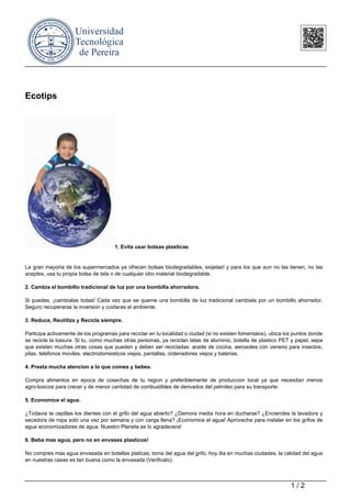 Ecotips
1. Evita usar bolsas plasticas
La gran mayoria de los supermercados ya ofrecen bolsas biodegradables, exijelas! y para los que aun no las tienen, no las
aceptes, usa tu propia bolsa de tela o de cualquier otro material biodegradable.
2. Cambia el bombillo tradicional de luz por una bombilla ahorradora.
Si puedes, ¡cambialas todas! Cada vez que se queme una bombilla de luz tradicional cambiala por un bombillo ahorrador.
Seguro recuperaras la inversion y cuidaras el ambiente.
3. Reduce, Reutiliza y Recicla siempre.
Participa activamente de los programas para reciclar en tu localidad o ciudad (si no existen fomentalos), ubica los puntos donde
se recicle la basura. Si tu, como muchas otras personas, ya reciclan latas de aluminio, botella de plastico PET y papel, sepa
que existen muchas otras cosas que pueden y deben ser recicladas: aceite de cocina, aerosoles con veneno para insectos,
pilas, telefonos moviles, electrodomesticos viejos, pantallas, ordenadores viejos y baterias.
4. Presta mucha atencion a lo que comes y bebes.
Compra alimentos en epoca de cosechas de tu region y preferiblemente de produccion local ya que necesitan menos
agro-toxicos para crecer y de menor cantidad de combustibles de derivados del petroleo para su transporte.
5. Economice el agua.
¿Todavia te cepillas los dientes con el grifo del agua abierto? ¿Demora media hora en ducharse? ¿Enciendes la lavadora y
secadora de ropa solo una vez por semana y con carga llena? ¡Economice el agua! Aproveche para instalar en los grifos de
agua economizadores de agua. Nuestro Planeta se lo agradecera!
6. Beba mas agua, pero no en envases plasticos!
No compres mas agua envasada en botellas platicas, toma del agua del grifo, hoy dia en muchas ciudades, la calidad del agua
en nuestras casas es tan buena como la envasada (Verificalo).
1 / 2
 