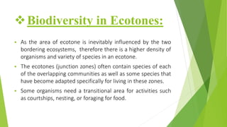 Biodiversity in Ecotones:
 As the area of ecotone is inevitably influenced by the two
bordering ecosystems, therefore there is a higher density of
organisms and variety of species in an ecotone.
 The ecotones (junction zones) often contain species of each
of the overlapping communities as well as some species that
have become adapted specifically for living in these zones.
 Some organisms need a transitional area for activities such
as courtships, nesting, or foraging for food.
 