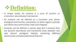 Definition:
 In simple words, An ecotone is a zone of junction or
a transition area between two biomes.
 An ecotone can be defined as a transition area where
ecological communities, ecosystems, or biotic regions coincide
and where two communities meet and integrate.
 Ecotones can be defined in various ways but in essence they
are dynamic boundaries and transitional areas between two
very distinct ecological habitats containing different
communities and physicochemical features.
 
