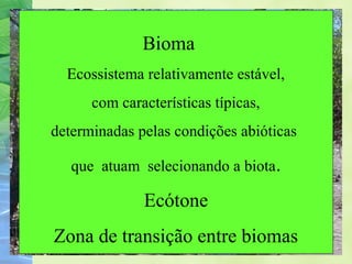Bioma 
Ecossistema relativamente estável, 
com características típicas, 
determinadas pelas condições abióticas 
que atuam selecionando a biota. 
Ecótone 
Zona de transição entre biomas 
 