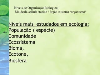 Níveis de OrganizaçãoBiológica: 
Molécula /célula /tecido / órgão /sistema /organismo/ 
Níveis mais estudados em ecologia: 
População ( espécie) 
Comunidade 
Ecossistema 
Bioma, 
Ecótone, 
Biosfera 
 