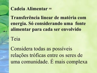 Cadeia Alimentar = 
Transferência linear de matéria com 
energia. Só considerando uma fonte 
alimentar para cada ser envolvido 
Teia 
Considera todas as possíveis 
relações tróficas entre os seres de 
uma comunidade. É mais complexa 
 