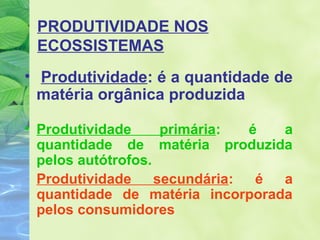 PRODUTIVIDADE NOS 
ECOSSISTEMAS 
• Produtividade: é a quantidade de 
matéria orgânica produzida 
• Produtividade primária: é a 
quantidade de matéria produzida 
pelos autótrofos. 
Produtividade secundária: é a 
quantidade de matéria incorporada 
pelos consumidores 
 