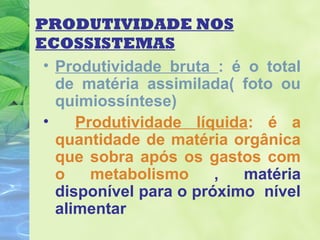 PRODUTIVIDADE NOS 
ECOSSISTEMAS 
• Produtividade bruta : é o total 
de matéria assimilada( foto ou 
quimiossíntese) 
• Produtividade líquida: é a 
quantidade de matéria orgânica 
que sobra após os gastos com 
o metabolismo , matéria 
disponível para o próximo nível 
alimentar 
 