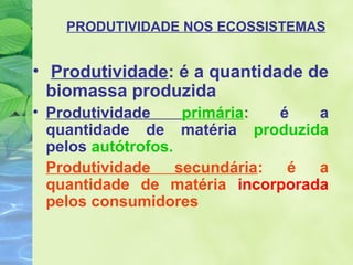 PRODUTIVIDADE NOS ECOSSISTEMAS 
• Produtividade: é a quantidade de 
biomassa produzida 
• Produtividade primária: é a 
quantidade de matéria produzida 
pelos autótrofos. 
Produtividade secundária: é a 
quantidade de matéria incorporada 
pelos consumidores 
 