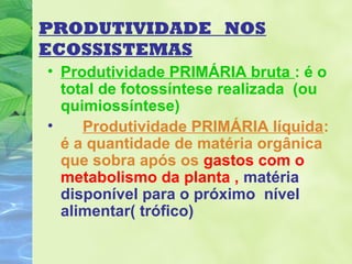 PRODUTIVIDADE NOS 
ECOSSISTEMAS 
• Produtividade PRIMÁRIA bruta : é o 
total de fotossíntese realizada (ou 
quimiossíntese) 
• Produtividade PRIMÁRIA líquida: 
é a quantidade de matéria orgânica 
que sobra após os gastos com o 
metabolismo da planta , matéria 
disponível para o próximo nível 
alimentar( trófico) 
 