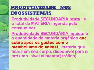 PRODUTIVIDADE NOS 
ECOSSISTEMAS 
• Produtividade SECUNDÁRIA bruta : é 
o total de MATÉRIA ingerida pelo 
consumidor 
• Produtividade SECUNDÁRIA líquida: é 
a quantidade de matéria orgânica que 
sobra após os gastos com o 
metabolismo do animal , matéria que 
ficará em seu corpo, disponível para o 
próximo nível alimentar( trófico) 
 