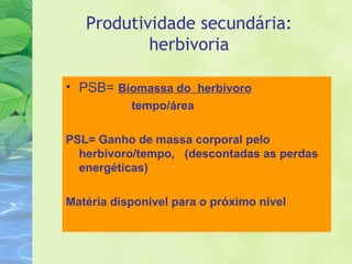 Produtividade secundária: 
herbivoria 
• PSB= Biomassa do herbívoro 
tempo/área 
PSL= Ganho de massa corporal pelo 
herbívoro/tempo, (descontadas as perdas 
energéticas) 
Matéria disponível para o próximo nível 
 