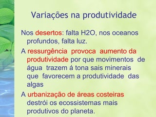 Variações na produtividade 
Nos desertos: falta H2O, nos oceanos 
profundos, falta luz. 
A ressurgência provoca aumento da 
produtividade por que movimentos de 
água trazem á tona sais minerais 
que favorecem a produtividade das 
algas 
A urbanização de áreas costeiras 
destrói os ecossistemas mais 
produtivos do planeta. 
 