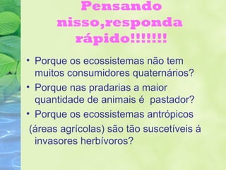 Pensando 
nisso,responda 
rápido!!!!!!! 
• Porque os ecossistemas não tem 
muitos consumidores quaternários? 
• Porque nas pradarias a maior 
quantidade de animais é pastador? 
• Porque os ecossistemas antrópicos 
(áreas agrícolas) são tão suscetíveis á 
invasores herbívoros? 
 
