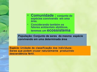 • Comunidade : conjunto de 
espécies convivendo em uma 
área. 
• Considerando também os 
fatores ambientais abióticos, 
teremos um ecossistema 
População: Conjunto de seres da mesma espécie 
convivendo em uma determinada área 
Espécie: Unidade de classificação ddooss iinnddiivvíídduuooss-- 
SSeerreess qquuee ppooddeemm ccrruuzzaarr nnaattuurraallmmeennttee pprroodduuzziinnddoo 
ddeesscceennddêênncciiaa fféérrttiill.. 
 