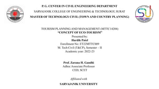 P. G. CENTER IN CIVIL ENGINEERING DEPARTMENT
SARVAJANIK COLLEGE OF ENGINEERING & TECHNOLOGY, SURAT
MASTER OF TECHNOLOGY CIVIL(TOWN AND COUNTRY PLANNING)
TOURISM PLANNING AND MANAGEMENT (MTTC14204)
“CONCEPT OF ECO-TOURISM”
Presented by:
Hardik Patel
Enrollment No: ET22MTTC009
M. Tech Civil (T&CP), Semester – II
Academic year: 2022-23
Prof. Zarana H. Gandhi
Adhoc Associate Professor
CED, SCET
Affiliated with
SARVAJANIK UNIVERSITY
 