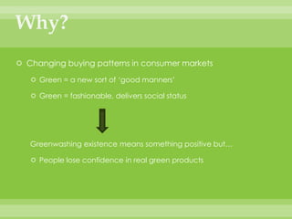 Why?Changing buying patterns in consumer marketsGreen = a new sort of ‘good manners’Green = fashionable, delivers social statusGreenwashing existence means something positive but… People lose confidence in real green products