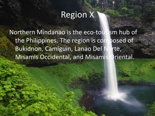 Region X
Northern Mindanao is the eco-tourism hub of
the Philippines. The region is composed of
Bukidnon, Camiguin, Lanao Del Norte,
Misamis Occidental, and Misamis Oriental.
 