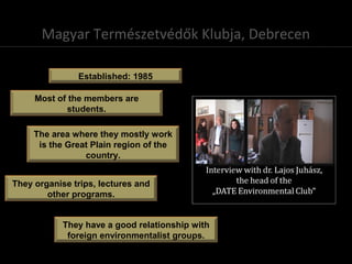 Magyar Természetvédők Klubja, Debrecen
Established: 1985
The area where they mostly work
is the Great Plain region of the
country.
Most of the members are
students.
They organise trips, lectures and
other programs.
They have a good relationship with
foreign environmentalist groups.
 