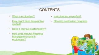 CONTENTS
• What is ecotourism?

• Is ecotourism so perfect?

• How might have this practice
started?

• Planning ecotourism programs

• Does it Improve sustainability?
• How does Natural Resource
Management come in
ecotourism?

 