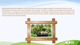Responsible ecotourism programs include those that minimize the negative aspects of conventional tourism on the
environment and enhance the cultural integrity of local people. Therefore, in addition to evaluating environmental and
cultural factors, an integral part of ecotourism is the promotion of recycling, energy efficiency, water conservation, and
creation of economic opportunities for local communities. For these reasons, ecotourism often appeals to advocates of
environmental and social responsibility.

 