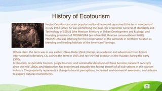 History of Ecotourism
Hector Ceballos-Lascurain popularized (and he would say coined) the term 'ecotourism'
in July 1983, when he was performing the dual role of Director General of Standards and
Technology of SEDUE (the Mexican Ministry of Urban Development and Ecology) and
founding president of PRONATURA (an influential Mexican conservationist NGO).
PRONATURA was lobbying for the conservation of the wetlands in northern Yucatán as
breeding and feeding habitats of the American Flamingo.
Others claim the term was in use earlier: Claus-Dieter (Nick) Hetzer, an academic and adventurer from Forum
International in Berkeley, CA, coined the term in 1965 and ran the first ecotours in the Yucatán during the early
1970s.
Ecotourism, responsible tourism, jungle tourism, and sustainable development have become prevalent concepts
since the mid-1980s, and ecotourism has experienced arguably the fastest growth of all sub-sectors in the tourism
industry. The popularity represents a change in tourist perceptions, increased environmental awareness, and a desire
to explore natural environments.

 