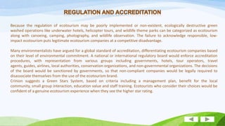 Because the regulation of ecotourism may be poorly implemented or non-existent, ecologically destructive green
washed operations like underwater hotels, helicopter tours, and wildlife theme parks can be categorized as ecotourism
along with canoeing, camping, photography, and wildlife observation. The failure to acknowledge responsible, lowimpact ecotourism puts legitimate ecotourism companies at a competitive disadvantage.
Many environmentalists have argued for a global standard of accreditation, differentiating ecotourism companies based
on their level of environmental commitment. A national or international regulatory board would enforce accreditation
procedures, with representation from various groups including governments, hotels, tour operators, travel
agents, guides, airlines, local authorities, conservation organizations, and non-governmental organizations. The decisions
of the board would be sanctioned by governments, so that non-compliant companies would be legally required to
disassociate themselves from the use of the ecotourism brand.
Crinion suggests a Green Stars System, based on criteria including a management plan, benefit for the local
community, small group interaction, education value and staff training. Ecotourists who consider their choices would be
confident of a genuine ecotourism experience when they see the higher star rating.

 