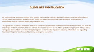 An environmental protection strategy must address the issue of ecotourists removed from the cause-and-effect of their
actions on the environment. More initiatives should be carried out to improve their awareness, sensitize them to
environmental issues, and care about the places they visit.

Tour guides are an obvious and direct medium to communicate awareness. With the confidence of ecotourists and intimate
knowledge of the environment, they can actively discuss conservation issues. A tour guide training program in Costa Rica's
Tortuguero National Park has helped mitigate negative environmental impacts by providing information and regulating
tourists on the parks' beaches used by nesting endangered sea turtles.

 