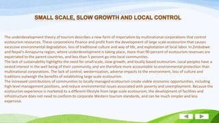 The underdevelopment theory of tourism describes a new form of imperialism by multinational corporations that control
ecotourism resources. These corporations finance and profit from the development of large scale ecotourism that causes
excessive environmental degradation, loss of traditional culture and way of life, and exploitation of local labor. In Zimbabwe
and Nepal's Annapurna region, where underdevelopment is taking place, more than 90 percent of ecotourism revenues are
expatriated to the parent countries, and less than 5 percent go into local communities.
The lack of sustainability highlights the need for small scale, slow growth, and locally based ecotourism. Local peoples have a
vested interest in the well being of their community, and are therefore more accountable to environmental protection than
multinational corporations. The lack of control, westernization, adverse impacts to the environment, loss of culture and
traditions outweigh the benefits of establishing large scale ecotourism.
The increased contributions of communities to locally managed ecotourism create viable economic opportunities, including
high level management positions, and reduce environmental issues associated with poverty and unemployment. Because the
ecotourism experience is marketed to a different lifestyle from large scale ecotourism, the development of facilities and
infrastructure does not need to conform to corporate Western tourism standards, and can be much simpler and less
expensive.

 