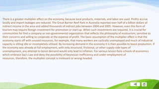 There is a greater multiplier effect on the economy, because local products, materials, and labor are used. Profits accrue
locally and import leakages are reduced. The Great Barrier Reef Park in Australia reported over half of a billion dollars of
indirect income in the area and added thousands of indirect jobs between 2004 and 2005. However, even this form of
tourism may require foreign investment for promotion or start up. When such investments are required, it is crucial for
communities for find a company or non-governmental organization that reflects the philosophy of ecotourism; sensitive to
their concerns and willing to cooperate at the expense of profit. The basic assumption of the multiplier effect is that the
economy starts off with unused resources, for example, that many workers are cyclically unemployed and much of industrial
capacity is sitting idle or incompletely utilized. By increasing demand in the economy it is then possible to boost production. If
the economy was already at full employment, with only structural, frictional, or other supply-side types of
unemployment, any attempt to boost demand would only lead to inflation. For various laissez-faire schools of economics
which embrace Say's Law and deny the possibility of Keynesian inefficiency and under-employment of
resources, therefore, the multiplier concept is irrelevant or wrong-headed.

 