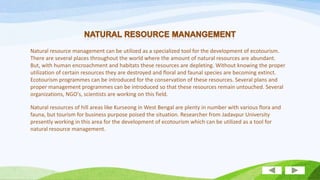 Natural resource management can be utilized as a specialized tool for the development of ecotourism.
There are several places throughout the world where the amount of natural resources are abundant.
But, with human encroachment and habitats these resources are depleting. Without knowing the proper
utilization of certain resources they are destroyed and floral and faunal species are becoming extinct.
Ecotourism programmes can be introduced for the conservation of these resources. Several plans and
proper management programmes can be introduced so that these resources remain untouched. Several
organizations, NGO's, scientists are working on this field.

Natural resources of hill areas like Kurseong in West Bengal are plenty in number with various flora and
fauna, but tourism for business purpose poised the situation. Researcher from Jadavpur University
presently working in this area for the development of ecotourism which can be utilized as a tool for
natural resource management.

 