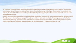 In Southeast Asia government and nongovernmental organisations are working together with academics and industry
operators to spread the economic benefits of tourism into the kampungs and villages of the region. A recently formed
alliance, the South-East Asian Tourism Organisation (SEATO), is bringing together these diverse players to allay resource
management concerns.
A 2002 summit held in Quebec led to the 2008 Global Sustainable Tourism Criteria, a collaborative effort between the UN
Foundation and other advocacy groups. The criteria, which are voluntary, involve the following standards: "effective
sustainability planning, maximum social and economic benefits for local communities, minimum negative impacts on
cultural heritage, and minimum negative impacts on the environment." (Clarkin and Kähler, p. 423)

 