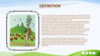 In the continuum of tourism activities that stretch from conventional tourism
to ecotourism proper, there has been a lot of contention to the limit at which
biodiversity preservation, local social-economic benefits, and environmental
impact can be considered "ecotourism". For this
reason, environmentalists, special interest groups, and governments define
ecotourism differently. Environmental organizations have generally insisted
that ecotourism is nature-based, sustainably managed, conservation
supporting, and environmentally educated. The tourist industry and
governments, however, focus more on the product aspect, treating
ecotourism as equivalent to any sort of tourism based in nature. As a further
complication, many terms are used under the rubric of ecotourism. Nature
tourism, low impact tourism, green tourism, bio-tourism, ecologically
responsible tourism, and others have been used in literature and
marketing, although they are not necessary synonymous with ecotourism.
The problems associated with defining ecotourism have often led to
confusion among tourists and academics . Definitional problems are also
subject of considerable public controversy and concern because of green
washing, a trend towards the commercialization of tourism schemes
disguised as sustainable, nature based, and environmentally friendly
ecotourism.

 