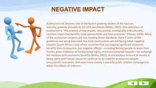 Ecotourism has become one of the fastest-growing sectors of the tourism
industry, growing annually by 10–15% worldwide (Miller, 2007). One definition of
ecotourism is "the practice of low-impact, educational, ecologically and culturally
sensitive travel that benefits local communities and host countries" (Honey, 1999). Many
of the ecotourism projects are not meeting these standards. Even if some of the
guidelines are being executed, the local communities are still facing other negative
impacts. South Africa is one of the countries that are reaping significant economic
benefits from ecotourism, but negative effects—including forcing people to leave their
homes, gross violations of fundamental rights, and environmental hazards—far outweigh
the medium-term economic benefits (Miller, 2007). A tremendous amount of money is
being spent and human resources continue to be used for ecotourism despite
unsuccessful outcomes, and even more money is put into public relation campaigns to
dilute the effects of criticism.

 