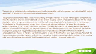 These should be implemented to prohibit the promotion of unsustainable ecotourism projects and materials which project
false images of destinations, demeaning local and indigenous cultures.
Though conservation efforts in East Africa are indisputably serving the interests of tourism in the region it is important to
make the distinction between conservation acts and the tourism industry. Eastern African communities are not the only of
developing regions to experience economic and social harms from conservation efforts. Conservation in the Northwest
Yunnan Region of China has similarly brought drastic changes to traditional land use in the region. Prior to logging
restrictions imposed by the Chinese Government the industry made up 80 percent of the regions revenue. Following a
complete ban on commercial logging the indigenous people of the Yunnan region now see little opportunity for economic
development. Ecotourism may provide solutions to the economic hardships suffered from the loss of industry to
conservation in the Yunnan in the same way that it may serve to remedy the difficulties faced by the Maasai. As stated, the
ecotourism structure must be improved to direct more money into host communities by reducing leakages for the industry
to be successful in alleviating poverty in developing regions, but it provides a promising opportunity.

 