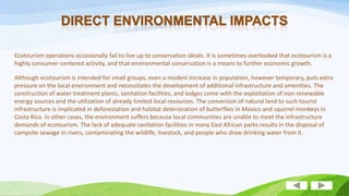 Ecotourism operations occasionally fail to live up to conservation ideals. It is sometimes overlooked that ecotourism is a
highly consumer-centered activity, and that environmental conservation is a means to further economic growth.
Although ecotourism is intended for small groups, even a modest increase in population, however temporary, puts extra
pressure on the local environment and necessitates the development of additional infrastructure and amenities. The
construction of water treatment plants, sanitation facilities, and lodges come with the exploitation of non-renewable
energy sources and the utilization of already limited local resources. The conversion of natural land to such tourist
infrastructure is implicated in deforestation and habitat deterioration of butterflies in Mexico and squirrel monkeys in
Costa Rica. In other cases, the environment suffers because local communities are unable to meet the infrastructure
demands of ecotourism. The lack of adequate sanitation facilities in many East African parks results in the disposal of
campsite sewage in rivers, contaminating the wildlife, livestock, and people who draw drinking water from it.

 