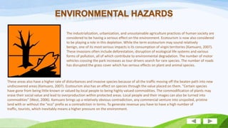The industrialization, urbanization, and unsustainable agriculture practices of human society are
considered to be having a serious effect on the environment. Ecotourism is now also considered
to be playing a role in this depletion. While the term ecotourism may sound relatively
benign, one of its most serious impacts is its consumption of virgin territories (Kamuaro, 2007).
These invasions often include deforestation, disruption of ecological life systems and various
forms of pollution, all of which contribute to environmental degradation. The number of motor
vehicles crossing the park increases as tour drivers search for rare species. The number of roads
has disrupted the grass cover which has serious effects on plant and animal species.

These areas also have a higher rate of disturbances and invasive species because of all the traffic moving off the beaten path into new
undiscovered areas (Kamuaro, 2007). Ecotourism also has an effect on species through the value placed on them. "Certain species
have gone from being little known or valued by local people to being highly valued commodities. The commodification of plants may
erase their social value and lead to overproduction within protected areas. Local people and their images can also be turned into
commodities" (West, 2006). Kamuaro brings up a relatively obvious contradiction, any commercial venture into unspoiled, pristine
land with or without the "eco" prefix as a contradiction in terms. To generate revenue you have to have a high number of
traffic, tourists, which inevitably means a higher pressure on the environment.

 