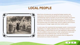Most forms of ecotourism are owned by foreign investors and
corporations that provide few benefits to local communities. An
overwhelming majority of profits are put into the pockets of investors
instead of reinvestment into the local economy or environmental
protection. The limited numbers of local people who are employed in
the economy enter at its lowest level, and are unable to live in tourist
areas because of meager wages and a two market system.

In some cases, the resentment by local people results in environmental
degradation. As a highly publicized case, the Maasai nomads in Kenya
killed wildlife in national parks but are now helping the national park to
save the wildlife to show aversion to unfair compensation terms and
displacement from traditional lands. The lack of economic
opportunities for local people also constrains them to degrade the
environment as a means of sustenance.

 